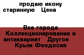продаю икону старинную › Цена ­ 300 000 - Все города Коллекционирование и антиквариат » Другое   . Крым,Феодосия